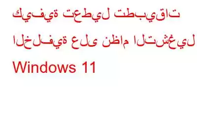 كيفية تعطيل تطبيقات الخلفية على نظام التشغيل Windows 11