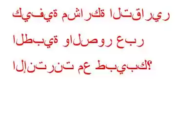 كيفية مشاركة التقارير الطبية والصور عبر الإنترنت مع طبيبك؟