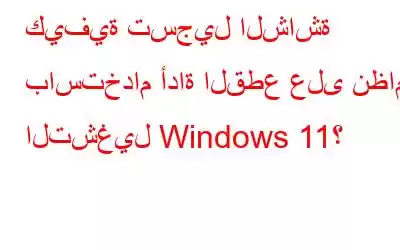 كيفية تسجيل الشاشة باستخدام أداة القطع على نظام التشغيل Windows 11؟