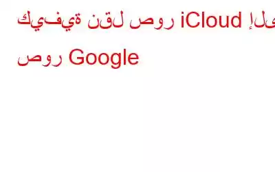 كيفية نقل صور iCloud إلى صور Google