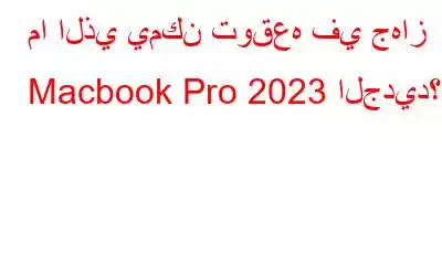 ما الذي يمكن توقعه في جهاز Macbook Pro 2023 الجديد؟