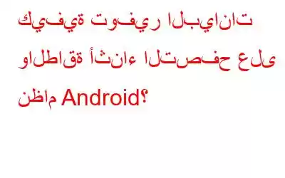 كيفية توفير البيانات والطاقة أثناء التصفح على نظام Android؟