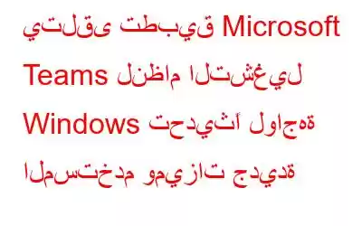 يتلقى تطبيق Microsoft Teams لنظام التشغيل Windows تحديثًا لواجهة المستخدم وميزات جديدة