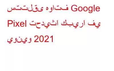 ستتلقى هواتف Google Pixel تحديثًا كبيرًا في يونيو 2021