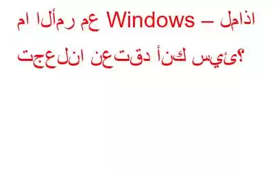 ما الأمر مع Windows – لماذا تجعلنا نعتقد أنك سيئ؟