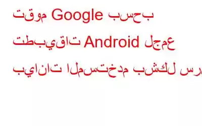 تقوم Google بسحب تطبيقات Android لجمع بيانات المستخدم بشكل سري