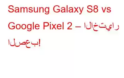 Samsung Galaxy S8 vs Google Pixel 2 – الاختيار الصعب!