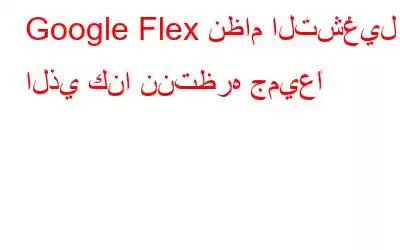 Google Flex نظام التشغيل الذي كنا ننتظره جميعًا