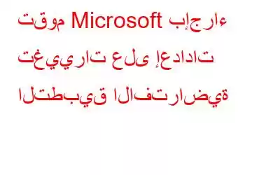 تقوم Microsoft بإجراء تغييرات على إعدادات التطبيق الافتراضية