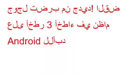 جوجل تضرب من جديد! القضاء على أخطر 3 أخطاء في نظام Android للأبد