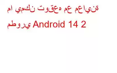 ما يمكن توقعه مع معاينة مطوري Android 14 2