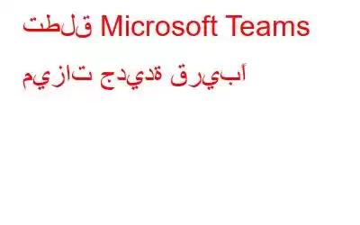 تطلق Microsoft Teams ميزات جديدة قريبًا