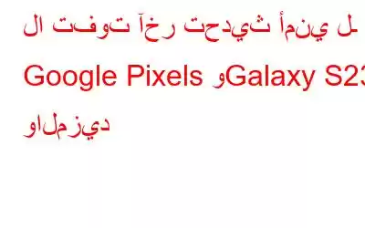 لا تفوت آخر تحديث أمني لـ Google Pixels وGalaxy S23 والمزيد