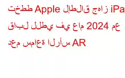 تخطط Apple لإطلاق جهاز iPad قابل للطي في عام 2024 مع دعم سماعة الرأس AR