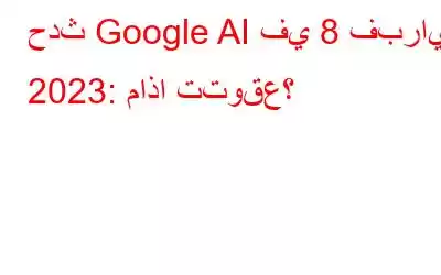 حدث Google AI في 8 فبراير 2023: ماذا تتوقع؟