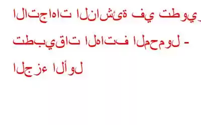 الاتجاهات الناشئة في تطوير تطبيقات الهاتف المحمول - الجزء الأول