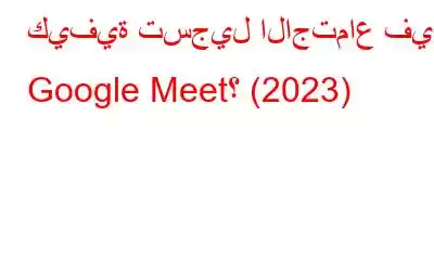 كيفية تسجيل الاجتماع في Google Meet؟ (2023)