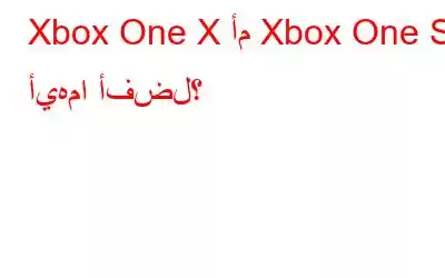 Xbox One X أم Xbox One S: أيهما أفضل؟