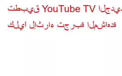 تطبيق YouTube TV الجديد كليًا لإثراء تجربة المشاهدة