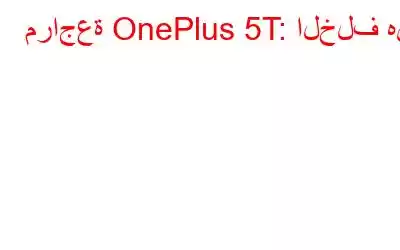 مراجعة OnePlus 5T: الخلف هنا