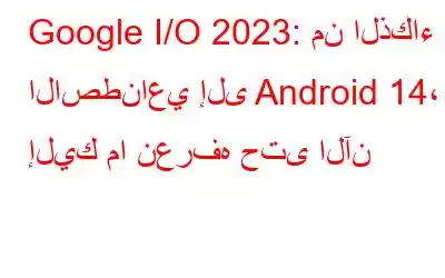 Google I/O 2023: من الذكاء الاصطناعي إلى Android 14، إليك ما نعرفه حتى الآن