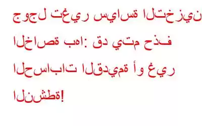 جوجل تغير سياسة التخزين الخاصة بها: قد يتم حذف الحسابات القديمة أو غير النشطة!